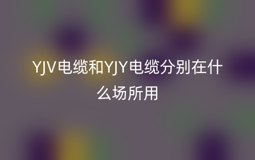 yjv電纜和yjy電纜分別在什么場(chǎng)所用？(圖1)