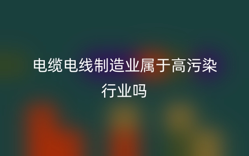 電纜電線制造業(yè)屬于高污染行業(yè)嗎？(圖1)