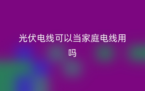 光伏電線可以當(dāng)家庭電線用嗎？(圖1)