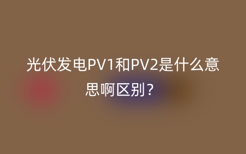 光伏發(fā)電PV1和PV2是什么意思啊區(qū)別？(圖1)