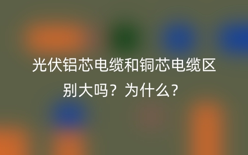 光伏鋁芯電纜和銅芯電纜區(qū)別大嗎？為什么？(圖1)