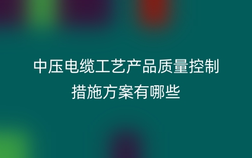 中壓電纜工藝產(chǎn)品質(zhì)量控制措施方案有哪些？(圖1)