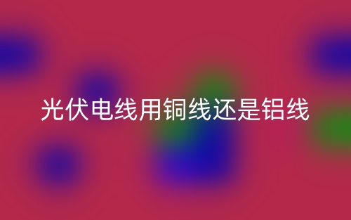 光伏電線用銅線還是鋁線？(圖1)