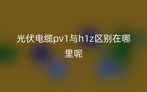 光伏電纜pv1與h1z區(qū)別在哪里呢？(圖1)