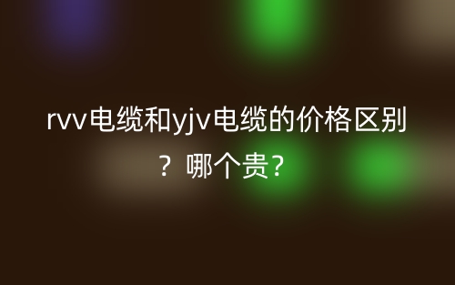 rvv電纜和yjv電纜的價格區(qū)別？哪個貴？(圖1)