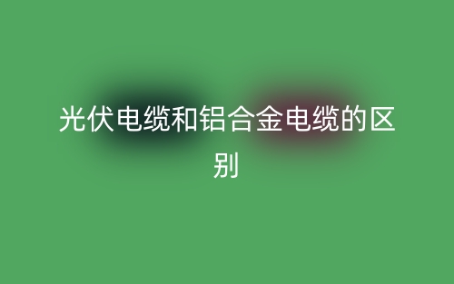光伏電纜和鋁合金電纜的區(qū)別是什么？(圖1)