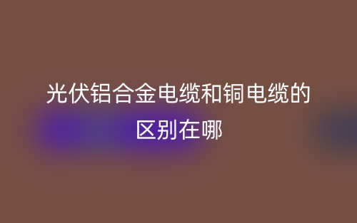 光伏鋁合金電纜和銅電纜的區(qū)別在哪？(圖1)