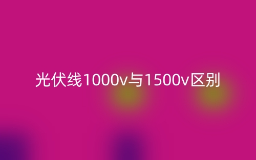 光伏線1000v與1500v的區(qū)別是什么？(圖1)