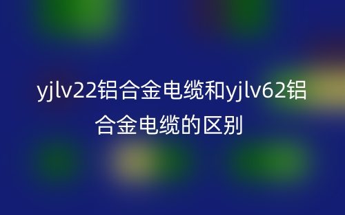 yjlv22鋁合金電纜和yjlv62鋁合金電纜的區(qū)別是什么？(圖1)