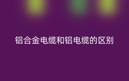 鋁合金電纜和鋁電纜的區(qū)別是什么？(圖1)