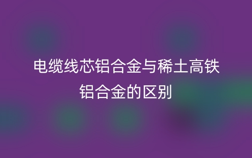 電纜線芯鋁合金與稀土高鐵鋁合金的區(qū)別是什么？(圖1)