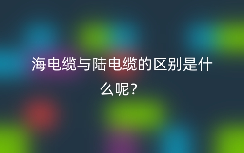 海電纜與陸電纜的區(qū)別是什么呢？(圖1)