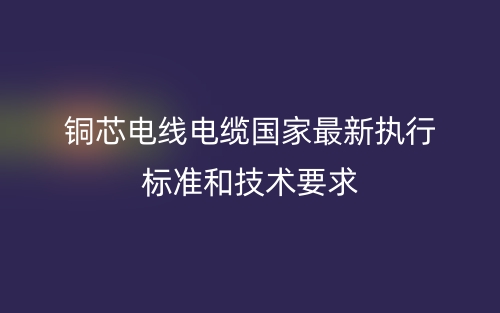 銅芯電線(xiàn)電纜國(guó)家最新執(zhí)行標(biāo)準(zhǔn)和技術(shù)要求(圖1)