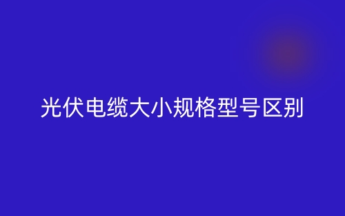 光伏電纜大小規(guī)格型號區(qū)別是什么？(圖1)