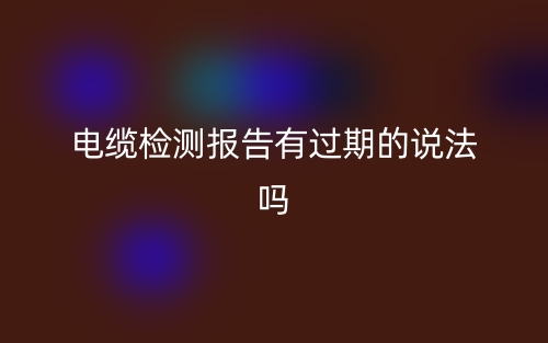 電纜檢測報告有過期的說法嗎？(圖1)