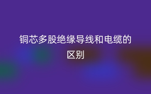銅芯多股絕緣導(dǎo)線和電纜的區(qū)別是什么？(圖1)
