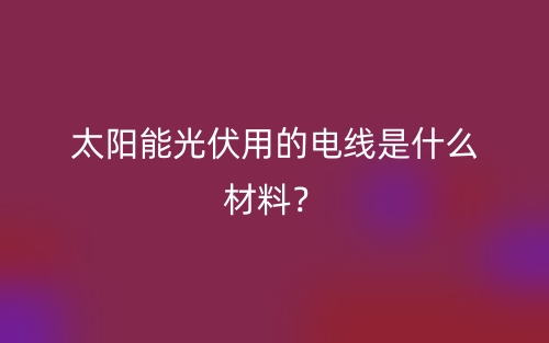 太陽能光伏用的電線是什么材料？(圖1)