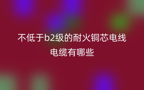 不低于b2級的耐火銅芯電線電纜有哪些？(圖1)