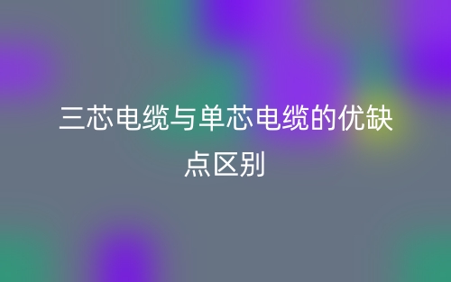 三芯電纜與單芯電纜的優(yōu)缺點(diǎn)區(qū)別是什么？(圖1)