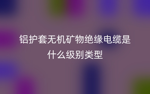 鋁護套無機礦物絕緣電纜是什么級別類型？(圖1)