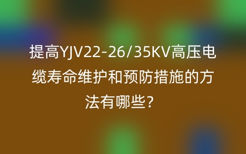 提高YJV22-26/35KV高壓電纜壽命維護和預防措施的方法有哪些？(圖1)