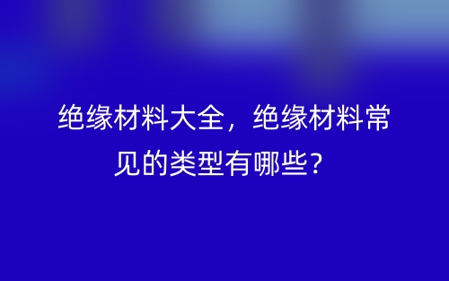絕緣材料大全，絕緣材料常見的類型有哪些？(圖1)
