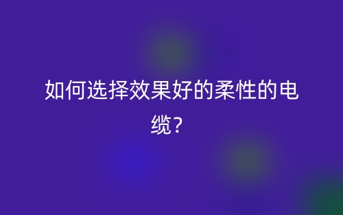 如何選擇效果好的柔性的電纜？(圖1)