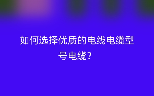 如何選擇優(yōu)質的電線電纜型號電纜？(圖1)