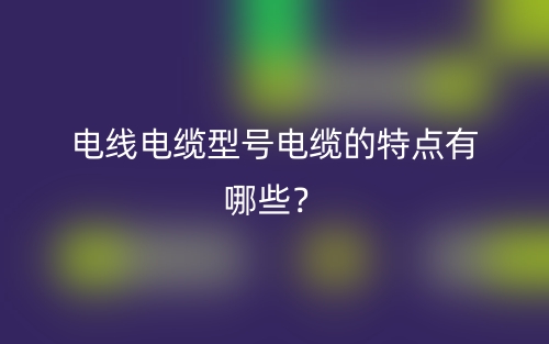 電線電纜型號(hào)電纜的特點(diǎn)有哪些？(圖1)
