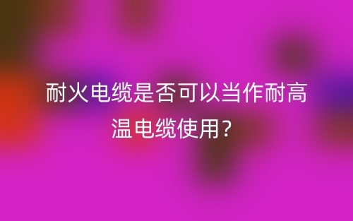 耐火電纜是否可以當(dāng)作耐高溫電纜使用？不能(圖1)