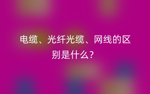 電纜、光纖光纜、網(wǎng)線的區(qū)別是什么？(圖1)