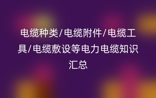 電纜種類/電纜附件/電纜工具/電纜敷設(shè)等電力電纜知識匯總(圖1)