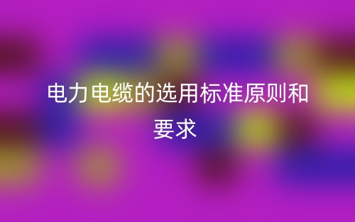 電力電纜的選用標(biāo)準(zhǔn)原則和要求有哪些？(圖1)