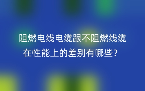 阻燃電線電纜跟不阻燃線纜在性能上的差別有哪些？(圖1)