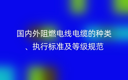 國內(nèi)外阻燃電線電纜的種類、執(zhí)行標(biāo)準(zhǔn)及等級規(guī)范(圖1)