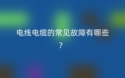 電線電纜的常見故障有哪些？(圖1)