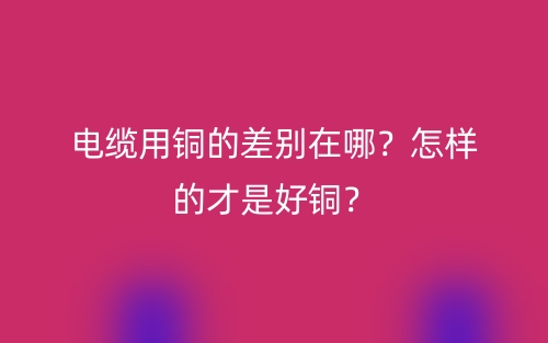 電纜用銅的差別在哪？怎樣的才是好銅？(圖1)