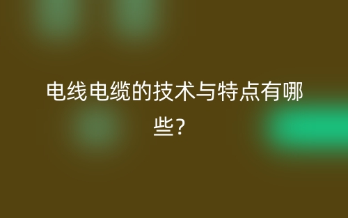 電線電纜的技術(shù)與特點(diǎn)有哪些？(圖1)