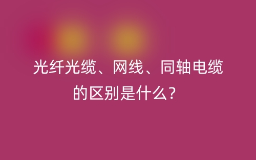 光纖光纜、網(wǎng)線、同軸電纜的區(qū)別是什么？(圖1)