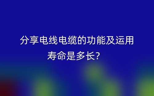 分享電線電纜的功能及運(yùn)用壽命是多長？(圖1)