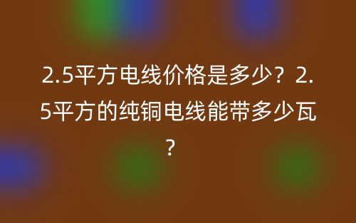 2.5平方電線價格是多少？2.5平方的純銅電線能帶多少瓦？ (圖1)