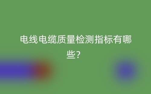 電線電纜質(zhì)量檢測指標(biāo)有哪些？(圖1)
