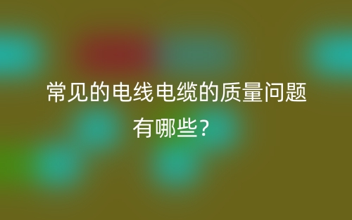 常見的電線電纜的質(zhì)量問題有哪些？(圖1)