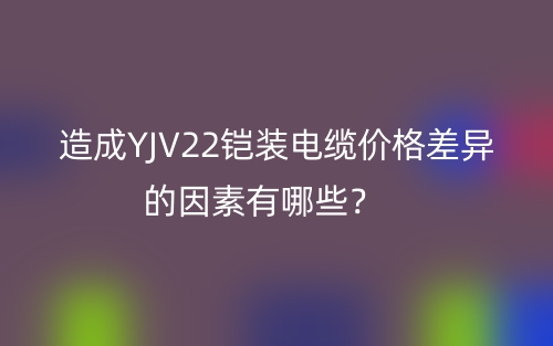 造成YJV22鎧裝電纜價(jià)格差異的因素有哪些？(圖1)