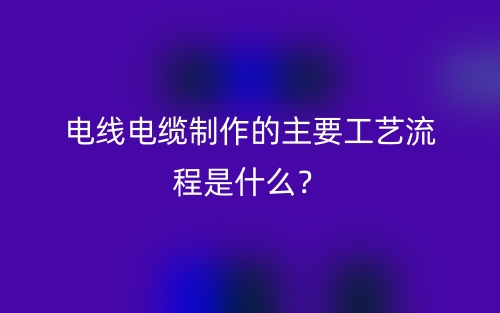 電線電纜制作的主要工藝流程是什么？(圖1)