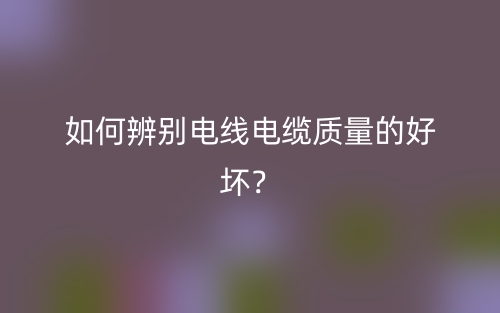 如何辨別電線電纜質(zhì)量的好壞？(圖1)