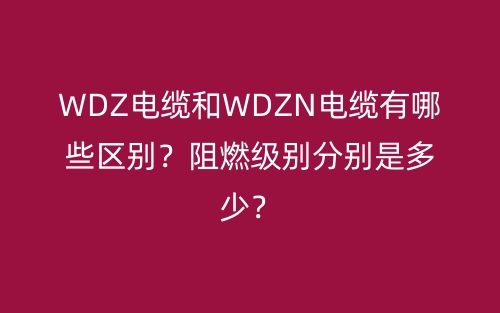 WDZ電纜和WDZN電纜有哪些區(qū)別？阻燃級(jí)別分別是多少？(圖1)