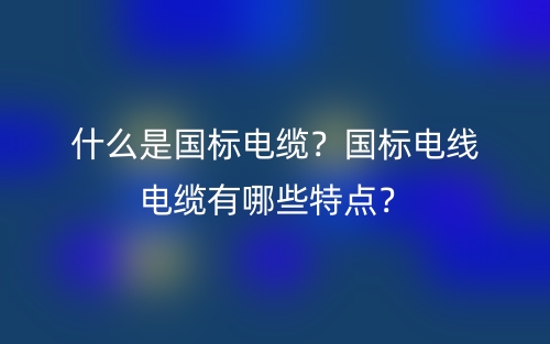 什么是國標(biāo)電纜？國標(biāo)電線電纜有哪些特點？(圖1)