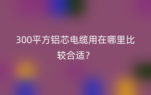 300平方鋁芯電纜用在哪里比較合適？(圖1)