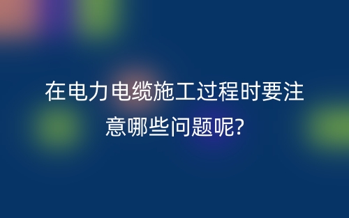 在電力電纜施工過(guò)程時(shí)要注意哪些問(wèn)題呢?(圖1)